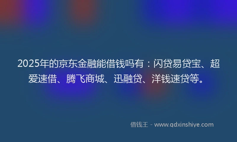 2025年的京东金融能借钱吗有：闪贷易贷宝、超爱速借、腾飞商城、迅融贷、洋钱速贷等。