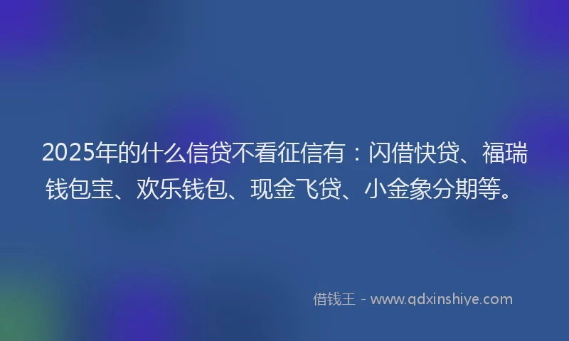 2025年的什么信贷不看征信有：闪借快贷、福瑞钱包宝、欢乐钱包、现金飞贷、小金象分期等。