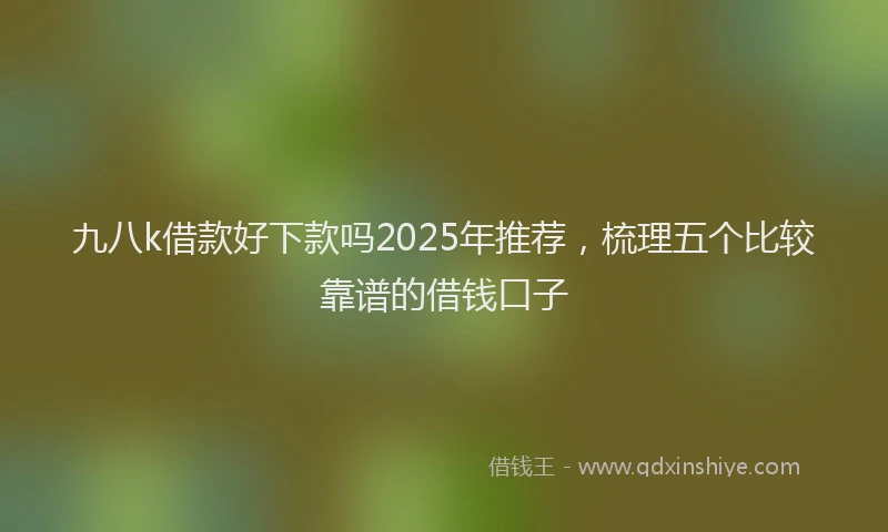 九八k借款好下款吗2025年推荐，梳理五个比较靠谱的借钱口子