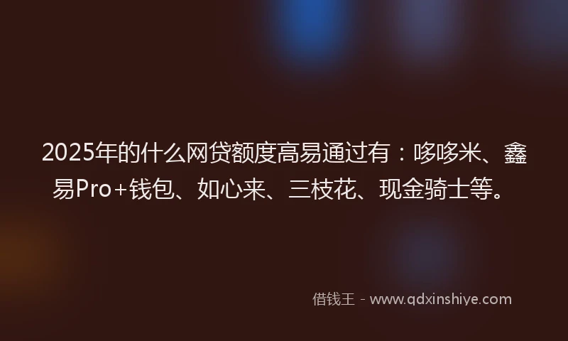 2025年的什么网贷额度高易通过有：哆哆米、鑫易Pro+钱包、如心来、三枝花、现金骑士等。