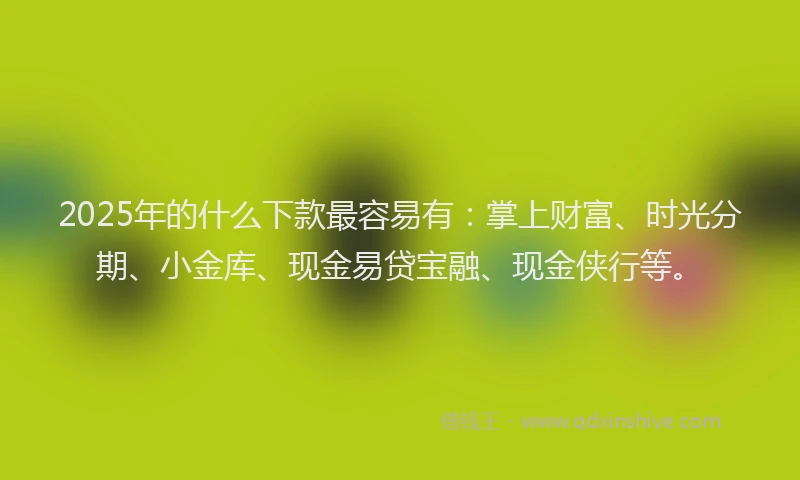 2025年的什么下款最容易有：掌上财富、时光分期、小金库、现金易贷宝融、现金侠行等。