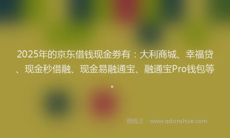 2025年的京东借钱现金劵有：大利商城、幸福贷、现金秒借融、现金易融通宝、融通宝Pro钱包等。