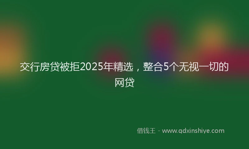 交行房贷被拒2025年精选，整合5个无视一切的网贷