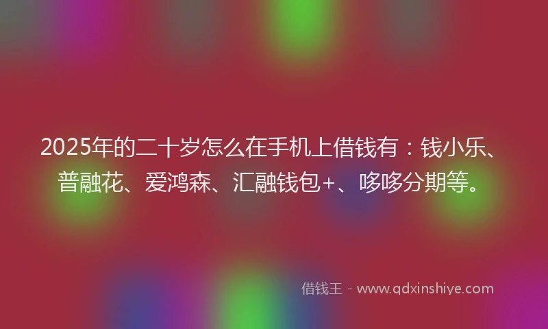 2025年的二十岁怎么在手机上借钱有：钱小乐、普融花、爱鸿森、汇融钱包+、哆哆分期等。