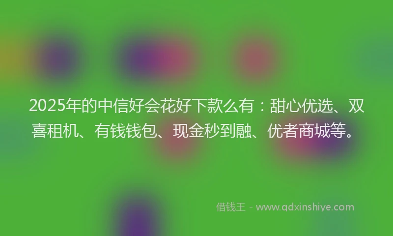 2025年的中信好会花好下款么有：甜心优选、双喜租机、有钱钱包、现金秒到融、优者商城等。