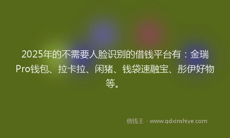 2025年的不需要人脸识别的借钱平台有：金瑞Pro钱包、拉卡拉、闲猪、钱袋速融宝、彤伊好物等。