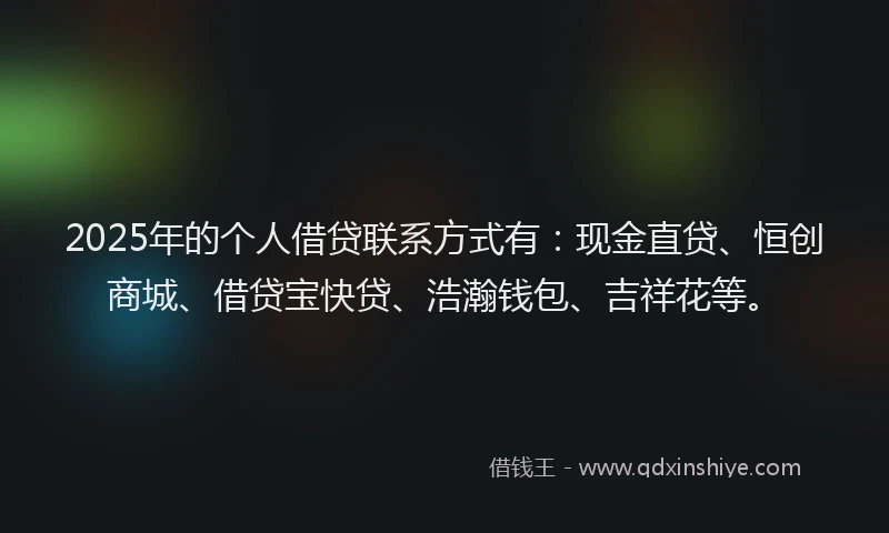 2025年的个人借贷联系方式有：现金直贷、恒创商城、借贷宝快贷、浩瀚钱包、吉祥花等。
