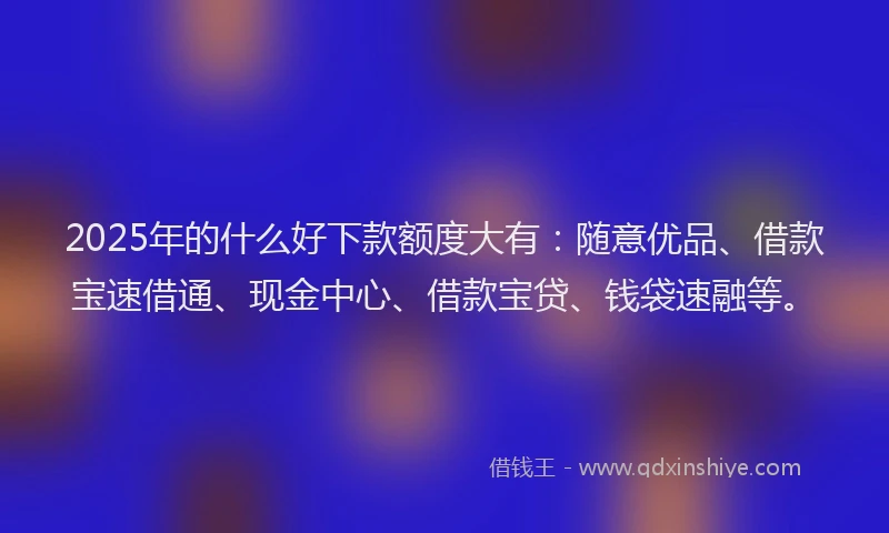 2025年的什么好下款额度大有：随意优品、借款宝速借通、现金中心、借款宝贷、钱袋速融等。