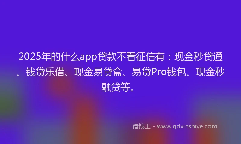 2025年的什么app贷款不看征信有：现金秒贷通、钱贷乐借、现金易贷盒、易贷Pro钱包、现金秒融贷等。