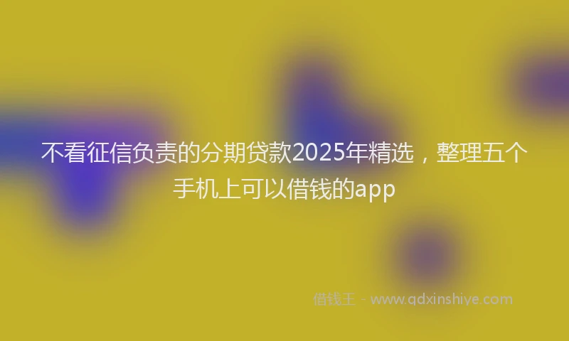 不看征信负责的分期贷款2025年精选，整理五个手机上可以借钱的app