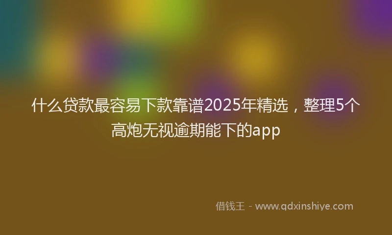 什么贷款最容易下款靠谱2025年精选，整理5个高炮无视逾期能下的app