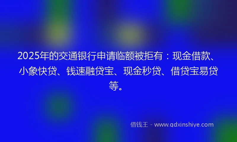 2025年的交通银行申请临额被拒有：现金借款、小象快贷、钱速融贷宝、现金秒贷、借贷宝易贷等。