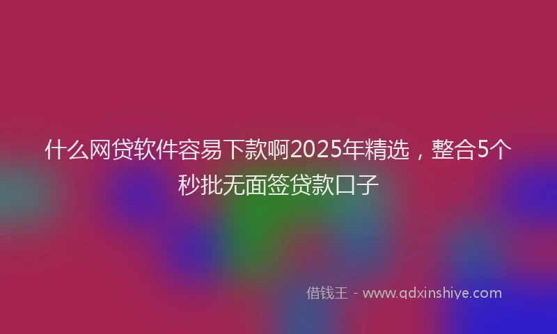什么网贷软件容易下款啊2025年精选，整合5个秒批无面签贷款口子