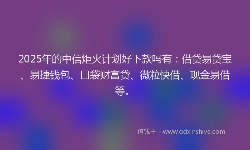 2025年的中信炬火计划好下款吗有：借贷易贷宝、易捷钱包、口袋财富贷、微粒快借、现金易借等。