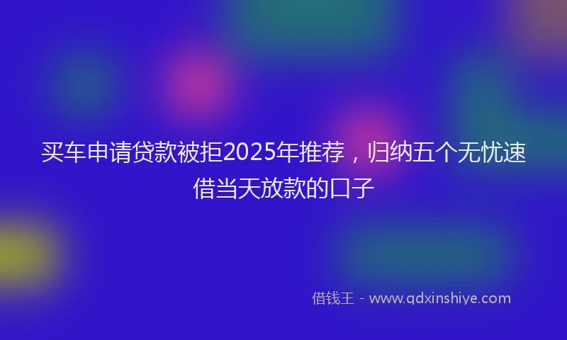 买车申请贷款被拒2025年推荐，归纳五个无忧速借当天放款的口子