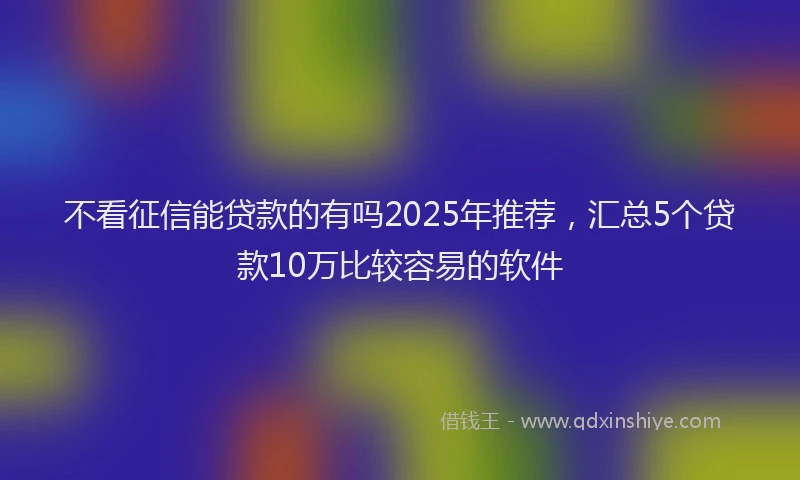 不看征信能贷款的有吗2025年推荐，汇总5个贷款10万比较容易的软件