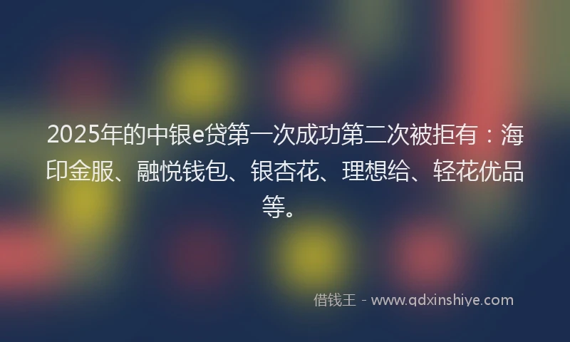 2025年的中银e贷第一次成功第二次被拒有：海印金服、融悦钱包、银杏花、理想给、轻花优品等。