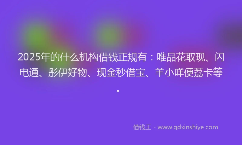 2025年的什么机构借钱正规有：唯品花取现、闪电通、彤伊好物、现金秒借宝、羊小咩便荔卡等。