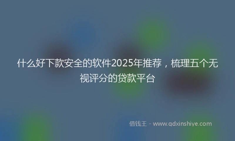 什么好下款安全的软件2025年推荐，梳理五个无视评分的贷款平台