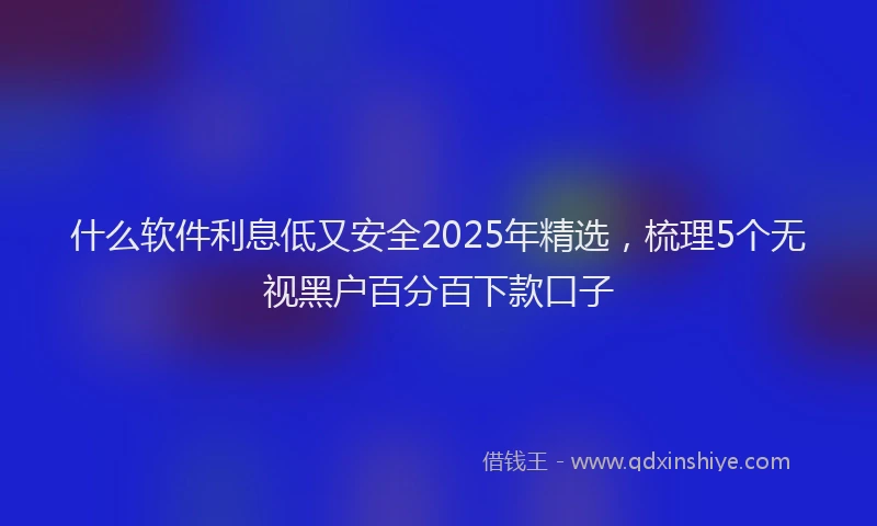 什么软件利息低又安全2025年精选，梳理5个无视黑户百分百下款口子