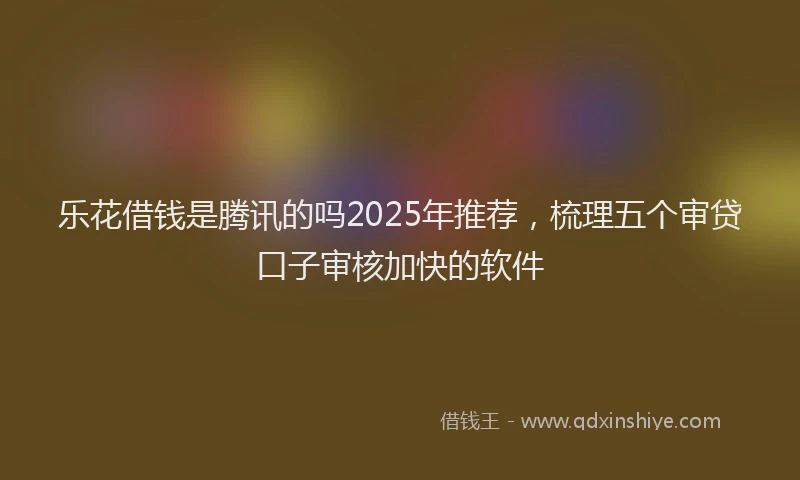 乐花借钱是腾讯的吗2025年推荐，梳理五个审贷口子审核加快的软件