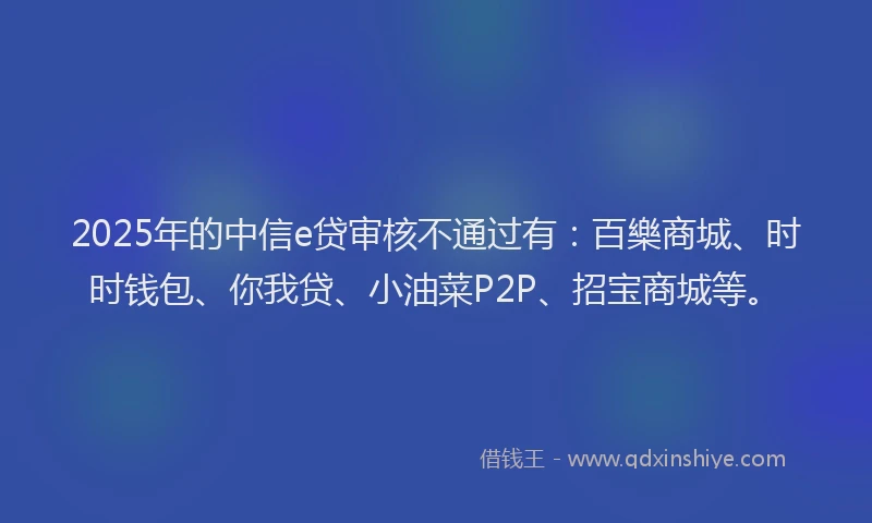 2025年的中信e贷审核不通过有：百樂商城、时时钱包、你我贷、小油菜P2P、招宝商城等。