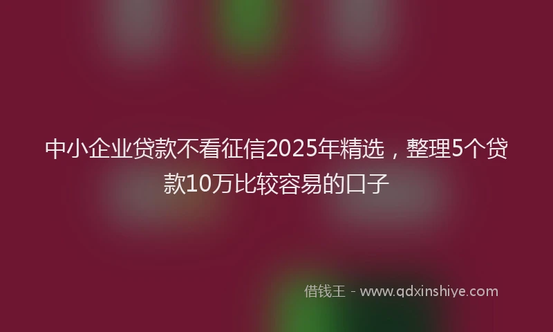 中小企业贷款不看征信2025年精选，整理5个贷款10万比较容易的口子