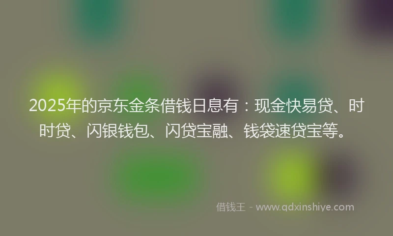 2025年的京东金条借钱日息有：现金快易贷、时时贷、闪银钱包、闪贷宝融、钱袋速贷宝等。