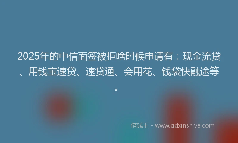 2025年的中信面签被拒啥时候申请有：现金流贷、用钱宝速贷、速贷通、会用花、钱袋快融途等。