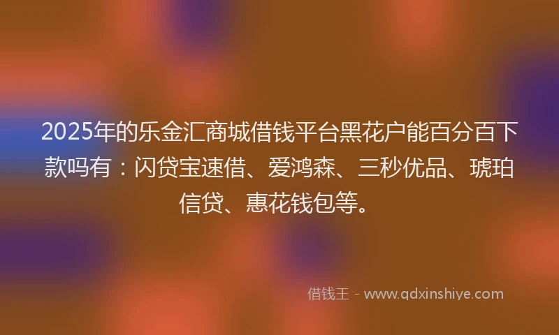 2025年的乐金汇商城借钱平台黑花户能百分百下款吗有：闪贷宝速借、爱鸿森、三秒优品、琥珀信贷、惠花钱包等。