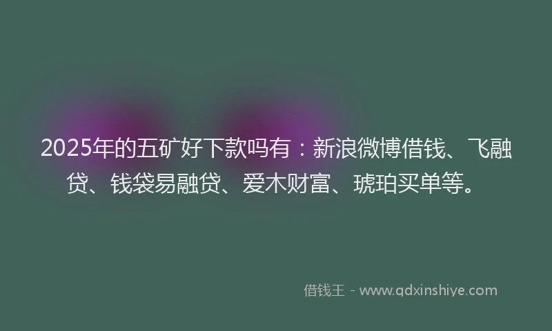 2025年的五矿好下款吗有：新浪微博借钱、飞融贷、钱袋易融贷、爱木财富、琥珀买单等。