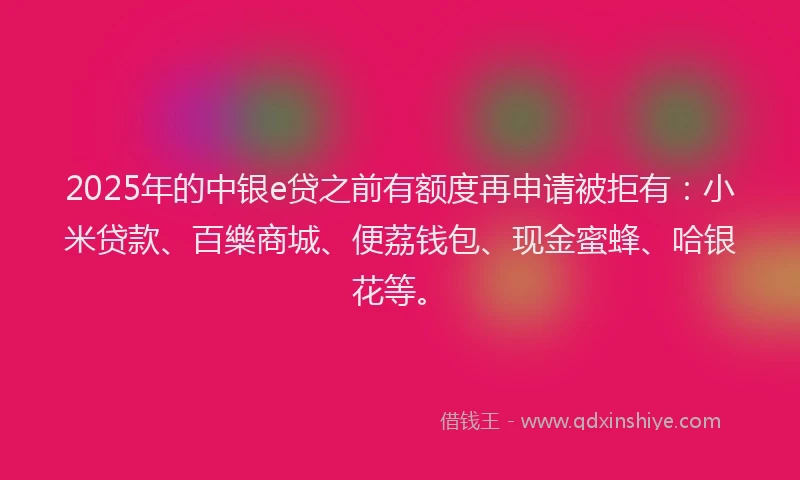2025年的中银e贷之前有额度再申请被拒有：小米贷款、百樂商城、便荔钱包、现金蜜蜂、哈银花等。