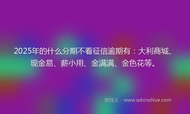 2025年的什么分期不看征信逾期有：大利商城、现金易、薪小用、金满满、金色花等。