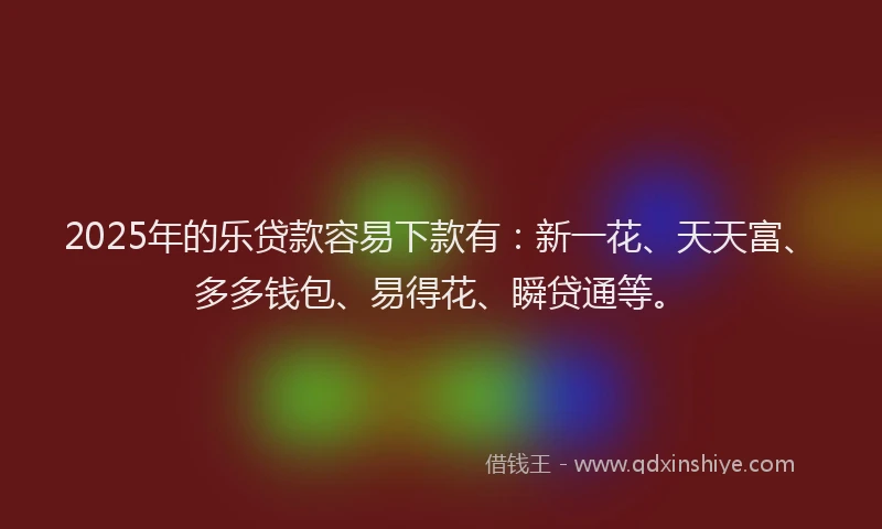 2025年的乐贷款容易下款有：新一花、天天富、多多钱包、易得花、瞬贷通等。