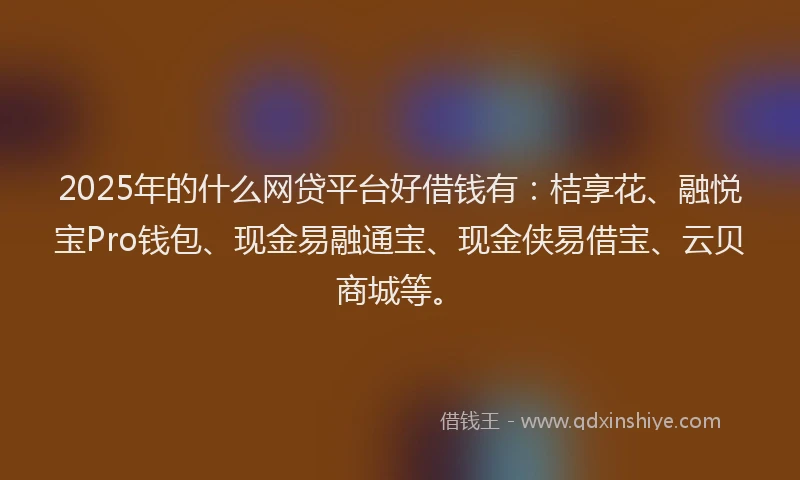 2025年的什么网贷平台好借钱有：桔享花、融悦宝Pro钱包、现金易融通宝、现金侠易借宝、云贝商城等。