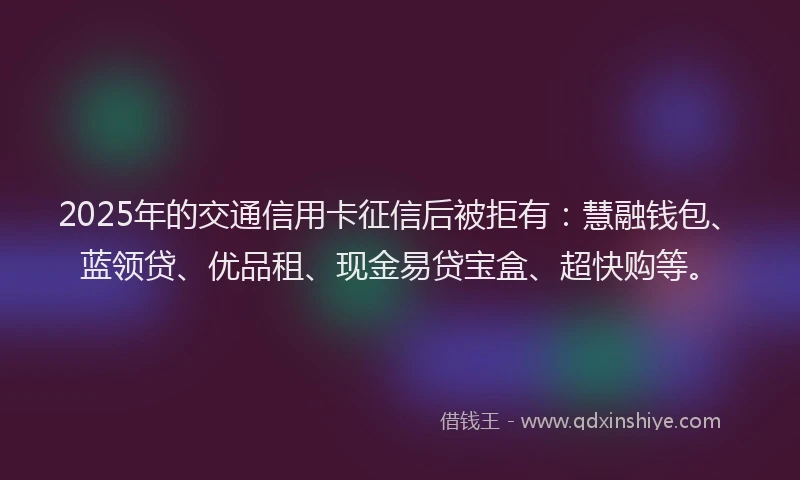 2025年的交通信用卡征信后被拒有：慧融钱包、蓝领贷、优品租、现金易贷宝盒、超快购等。