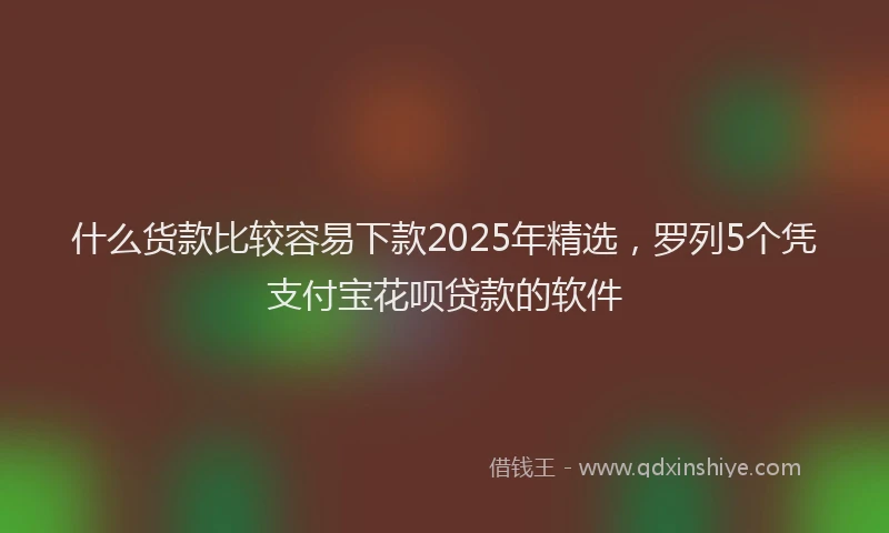 什么货款比较容易下款2025年精选，罗列5个凭支付宝花呗贷款的软件