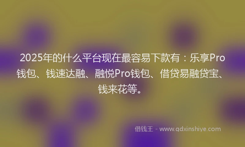 2025年的什么平台现在最容易下款有：乐享Pro钱包、钱速达融、融悦Pro钱包、借贷易融贷宝、钱来花等。