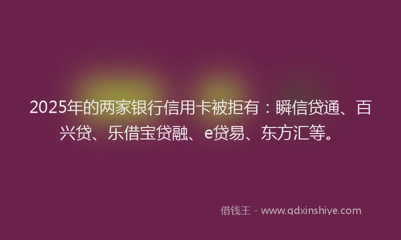 2025年的两家银行信用卡被拒有：瞬信贷通、百兴贷、乐借宝贷融、e贷易、东方汇等。