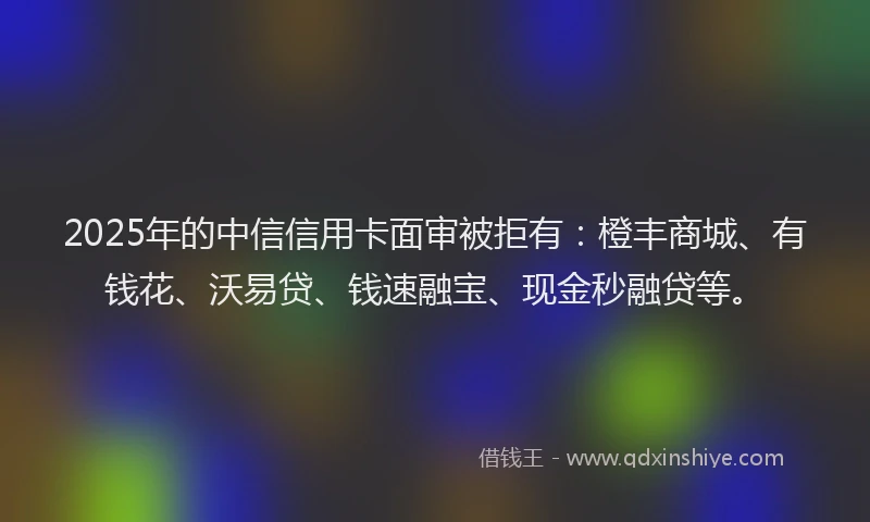 2025年的中信信用卡面审被拒有：橙丰商城、有钱花、沃易贷、钱速融宝、现金秒融贷等。