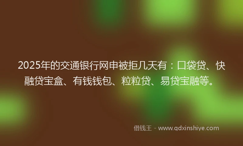2025年的交通银行网申被拒几天有：口袋贷、快融贷宝盒、有钱钱包、粒粒贷、易贷宝融等。