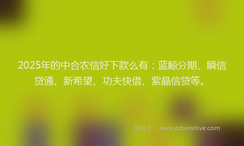 2025年的中合农信好下款么有：蓝鲸分期、瞬信贷通、新希望、功夫快借、紫晶信贷等。