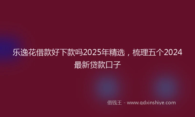 乐逸花借款好下款吗2025年精选，梳理五个2024最新贷款口子