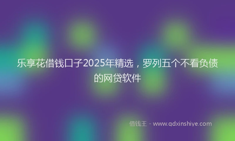 乐享花借钱口子2025年精选，罗列五个不看负债的网贷软件