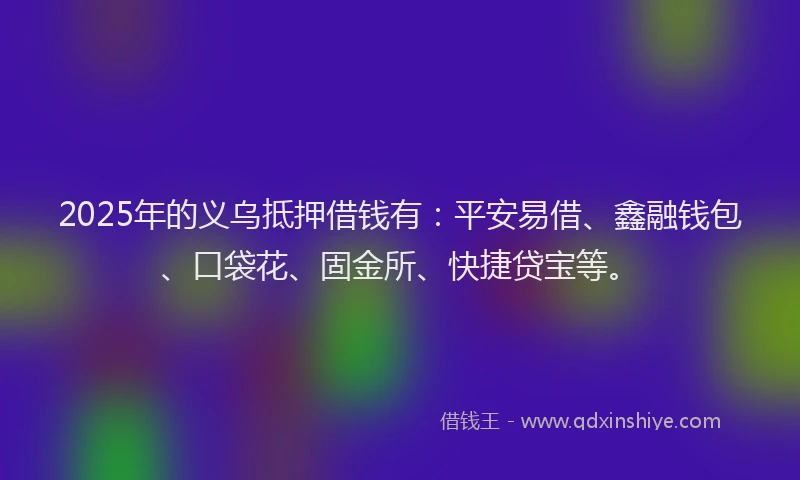 2025年的义乌抵押借钱有：平安易借、鑫融钱包、口袋花、固金所、快捷贷宝等。