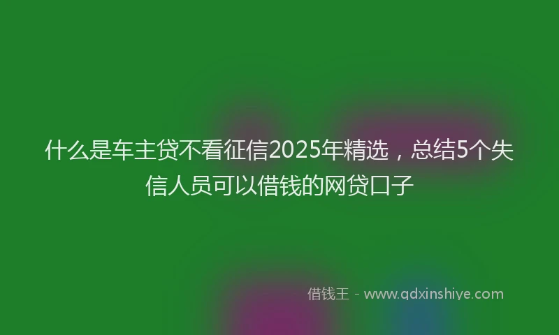 什么是车主贷不看征信2025年精选，总结5个失信人员可以借钱的网贷口子