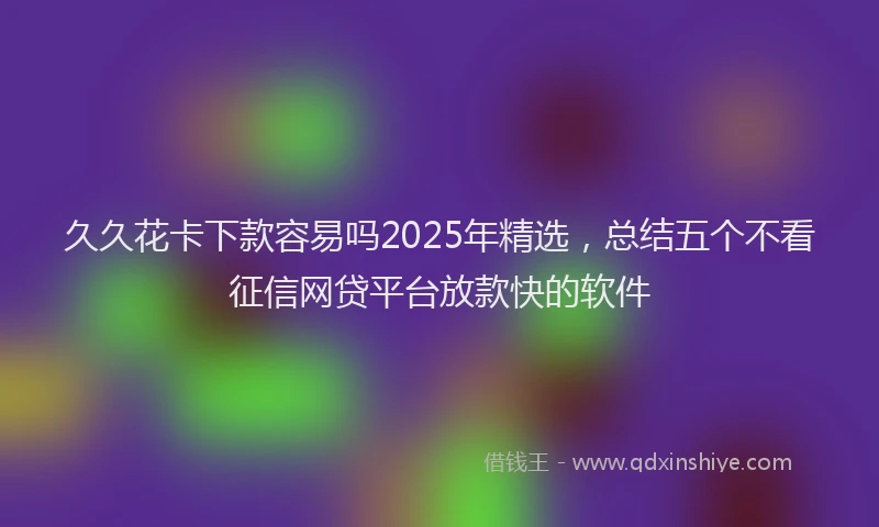 久久花卡下款容易吗2025年精选，总结五个不看征信网贷平台放款快的软件