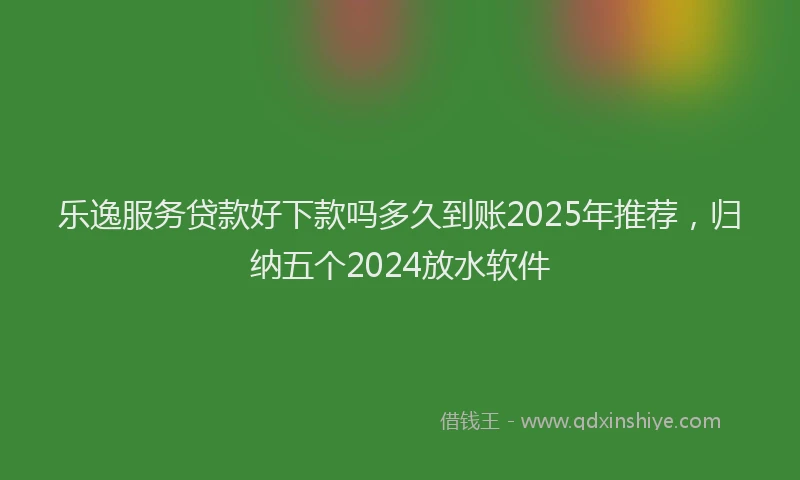 乐逸服务贷款好下款吗多久到账2025年推荐，归纳五个2024放水软件