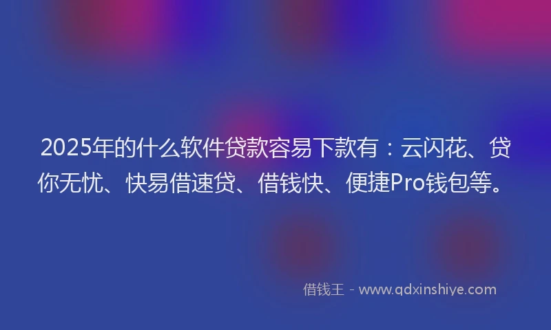 2025年的什么软件贷款容易下款有：云闪花、贷你无忧、快易借速贷、借钱快、便捷Pro钱包等。