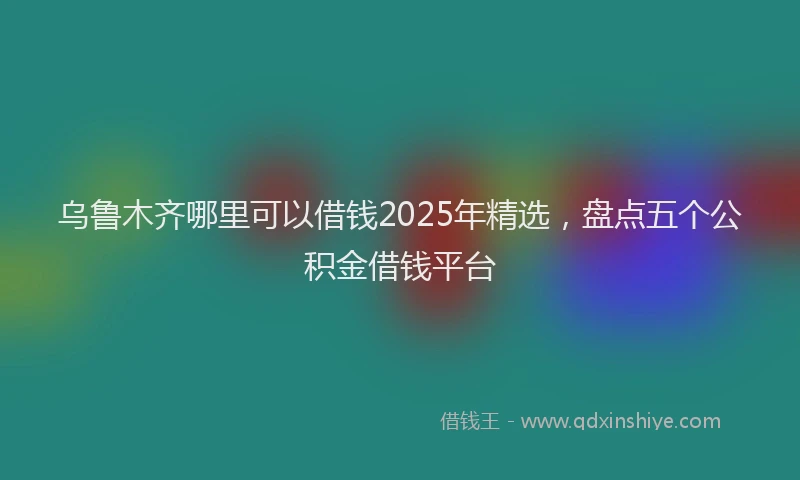 乌鲁木齐哪里可以借钱2025年精选，盘点五个公积金借钱平台